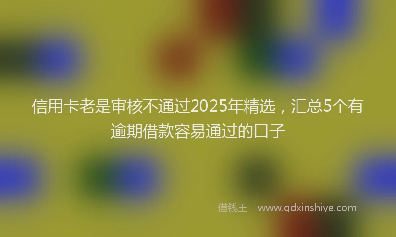 信用卡老是审核不通过2025年精选，汇总5个有逾期借款容易通过的口子