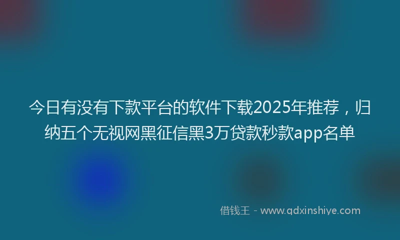 今日有没有下款平台的软件下载2025年推荐，归纳五个无视网黑征信黑3万贷款秒款app名单