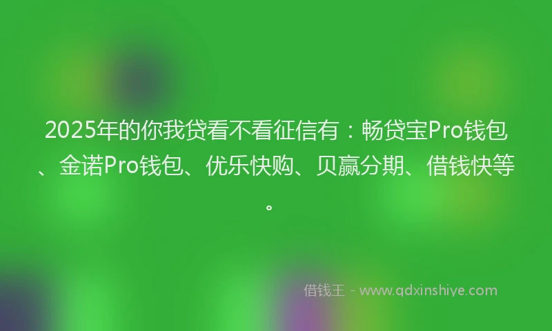 2025年的你我贷看不看征信有：畅贷宝Pro钱包、金诺Pro钱包、优乐快购、贝赢分期、借钱快等。