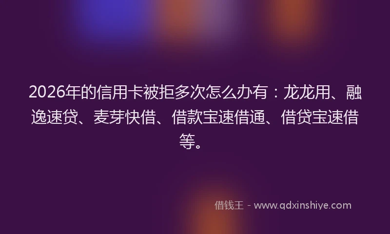 2026年的信用卡被拒多次怎么办有：龙龙用、融逸速贷、麦芽快借、借款宝速借通、借贷宝速借等。