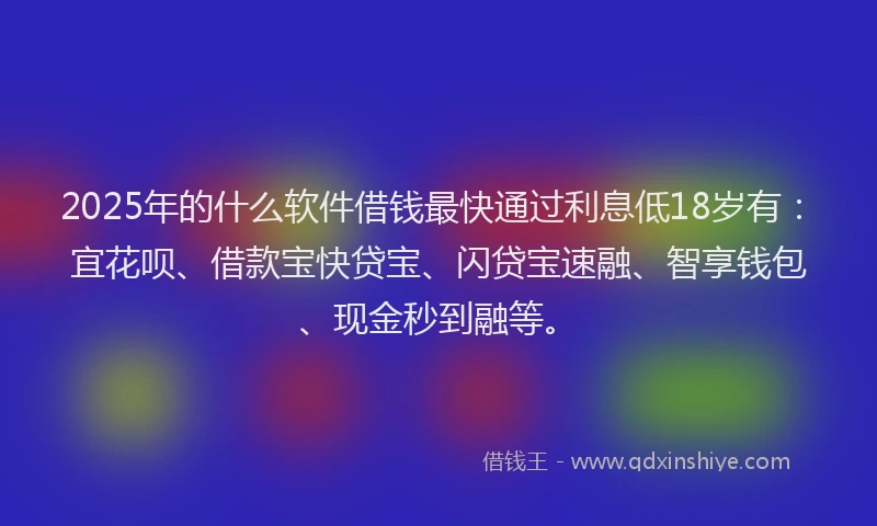2025年的什么软件借钱最快通过利息低18岁有：宜花呗、借款宝快贷宝、闪贷宝速融、智享钱包、现金秒到融等。