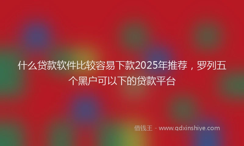 什么贷款软件比较容易下款2025年推荐，罗列五个黑户可以下的贷款平台