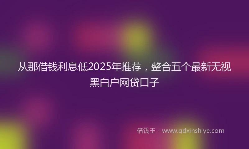 从那借钱利息低2025年推荐，整合五个最新无视黑白户网贷口子