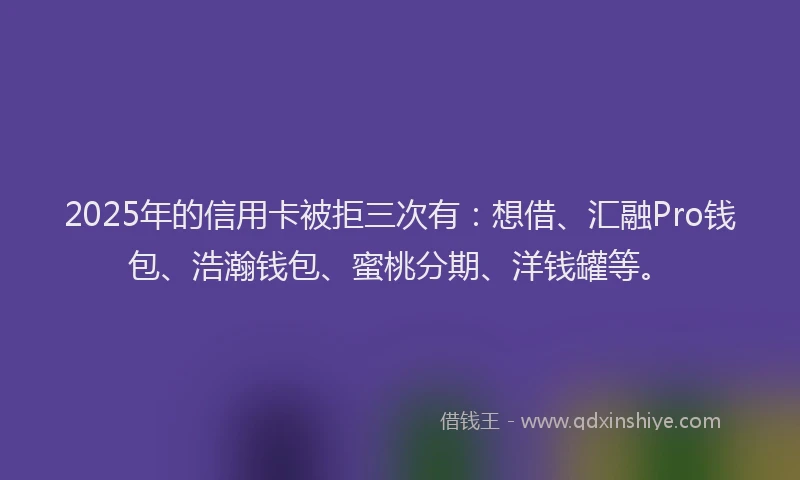 2025年的信用卡被拒三次有：想借、汇融Pro钱包、浩瀚钱包、蜜桃分期、洋钱罐等。