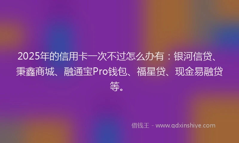 2025年的信用卡一次不过怎么办有：银河信贷、秉鑫商城、融通宝Pro钱包、福星贷、现金易融贷等。