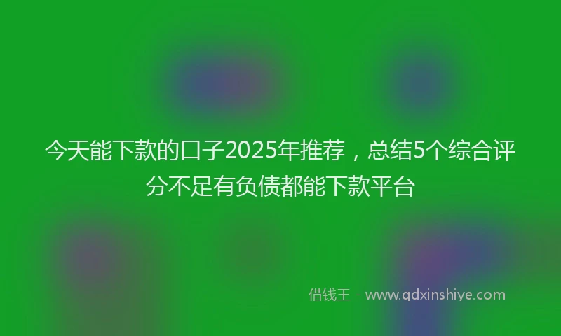 今天能下款的口子2025年推荐，总结5个综合评分不足有负债都能下款平台