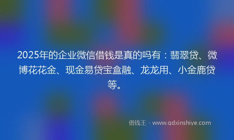 2025年的企业微信借钱是真的吗有：翡翠贷、微博花花金、现金易贷宝盒融、龙龙用、小金鹿贷等。