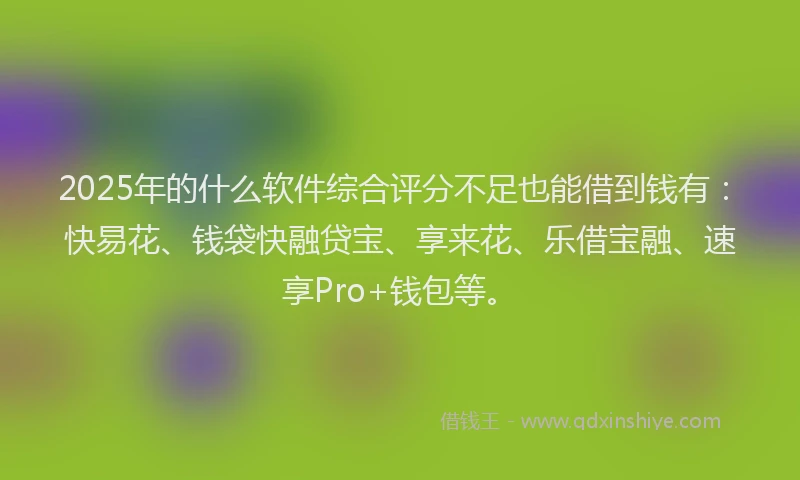 2025年的什么软件综合评分不足也能借到钱有:快易花、钱袋快融贷宝、享来花、乐借宝融、速享Pro+钱包等。