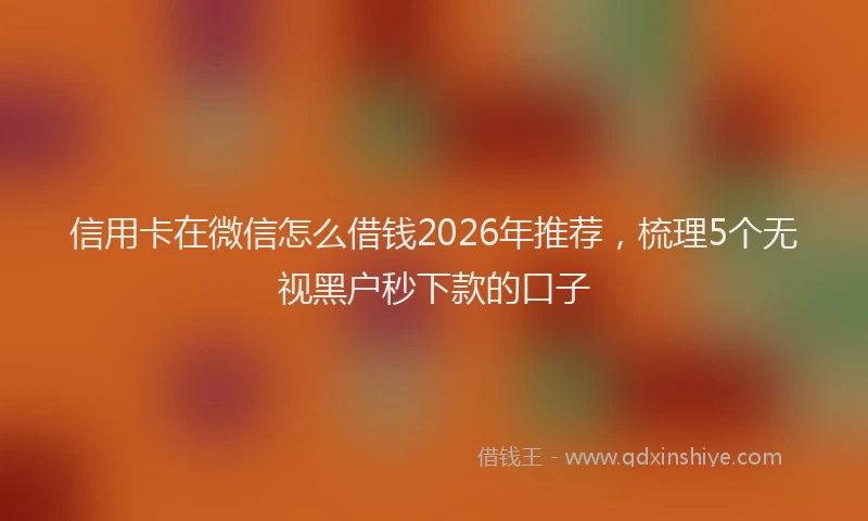 信用卡在微信怎么借钱2026年推荐，梳理5个无视黑户秒下款的口子