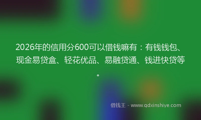 2026年的信用分600可以借钱嘛有：有钱钱包、现金易贷盒、轻花优品、易融贷通、钱进快贷等。