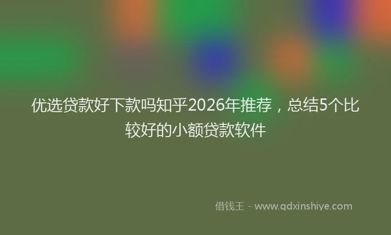 优选贷款好下款吗知乎2026年推荐，总结5个比较好的小额贷款软件