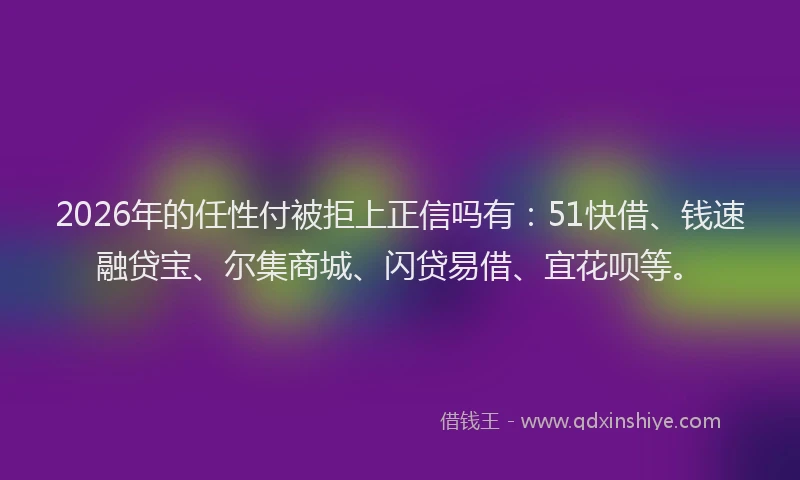 2026年的任性付被拒上正信吗有：51快借、钱速融贷宝、尔集商城、闪贷易借、宜花呗等。