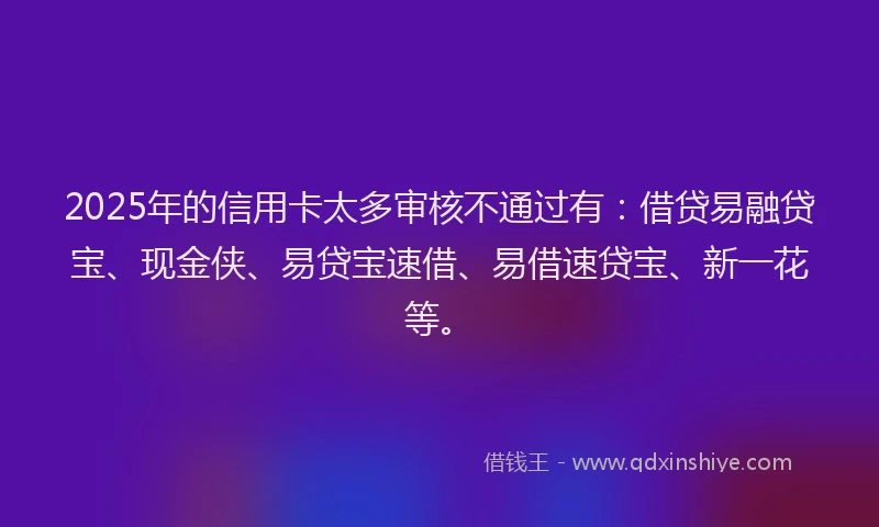 2025年的信用卡太多审核不通过有：借贷易融贷宝、现金侠、易贷宝速借、易借速贷宝、新一花等。