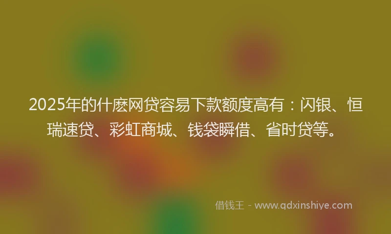 2025年的什麽网贷容易下款额度高有：闪银、恒瑞速贷、彩虹商城、钱袋瞬借、省时贷等。