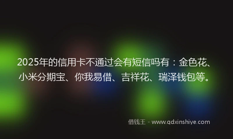 2025年的信用卡不通过会有短信吗有：金色花、小米分期宝、你我易借、吉祥花、瑞泽钱包等。