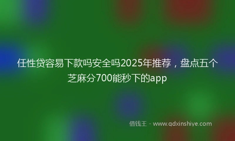 任性贷容易下款吗安全吗2025年推荐，盘点五个芝麻分700能秒下的app