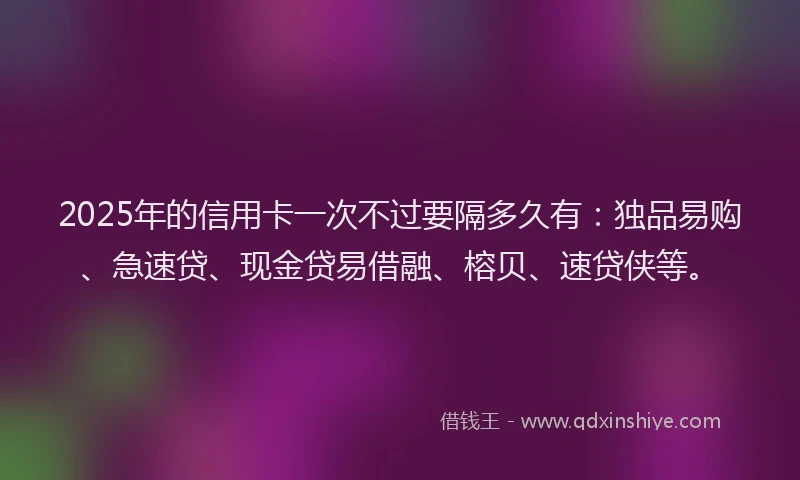 2025年的信用卡一次不过要隔多久有：独品易购、急速贷、现金贷易借融、榕贝、速贷侠等。