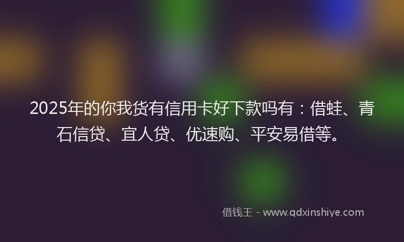 2025年的你我货有信用卡好下款吗有:借蛙、青石信贷、宜人贷、优速购、平安易借等。