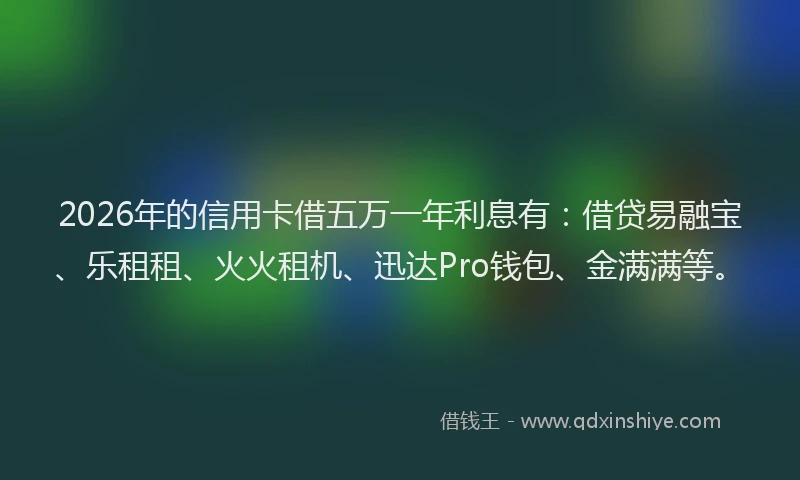 2026年的信用卡借五万一年利息有：借贷易融宝、乐租租、火火租机、迅达Pro钱包、金满满等。