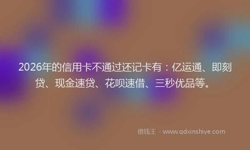 2026年的信用卡不通过还记卡有：亿运通、即刻贷、现金速贷、花呗速借、三秒优品等。