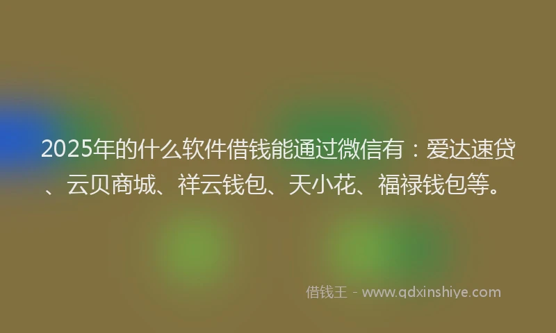 2025年的什么软件借钱能通过微信有：爱达速贷、云贝商城、祥云钱包、天小花、福禄钱包等。
