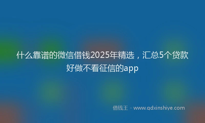 什么靠谱的微信借钱2025年精选，汇总5个贷款好做不看征信的app