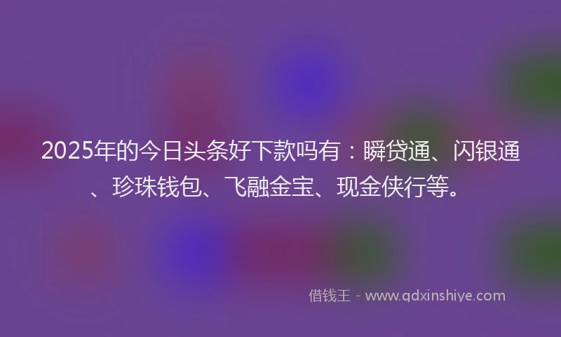 2025年的今日头条好下款吗有：瞬贷通、闪银通、珍珠钱包、飞融金宝、现金侠行等。