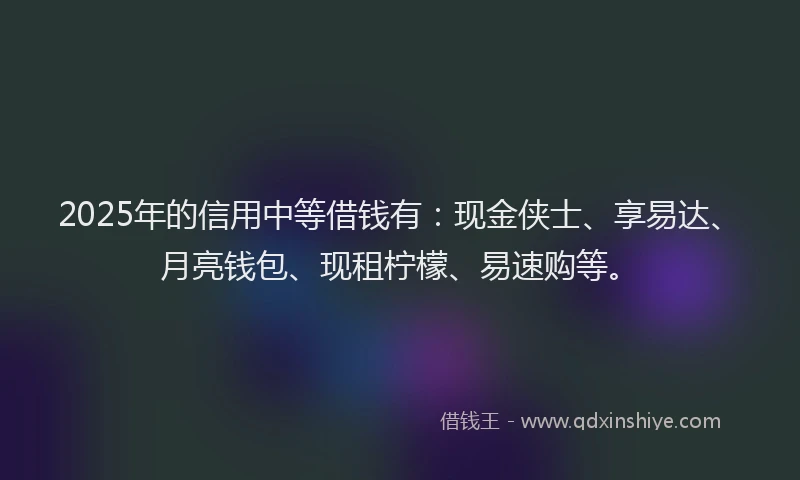 2025年的信用中等借钱有：现金侠士、享易达、月亮钱包、现租柠檬、易速购等。