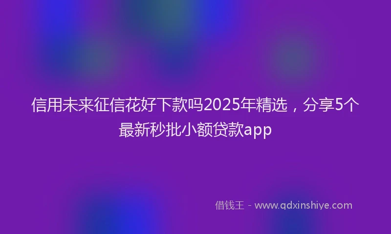 信用未来征信花好下款吗2025年精选，分享5个最新秒批小额贷款app