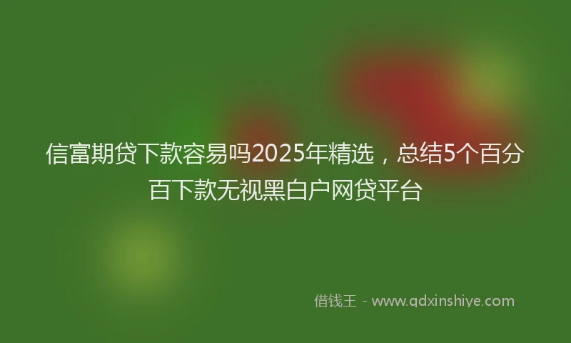 信富期贷下款容易吗2025年精选，总结5个百分百下款无视黑白户网贷平台