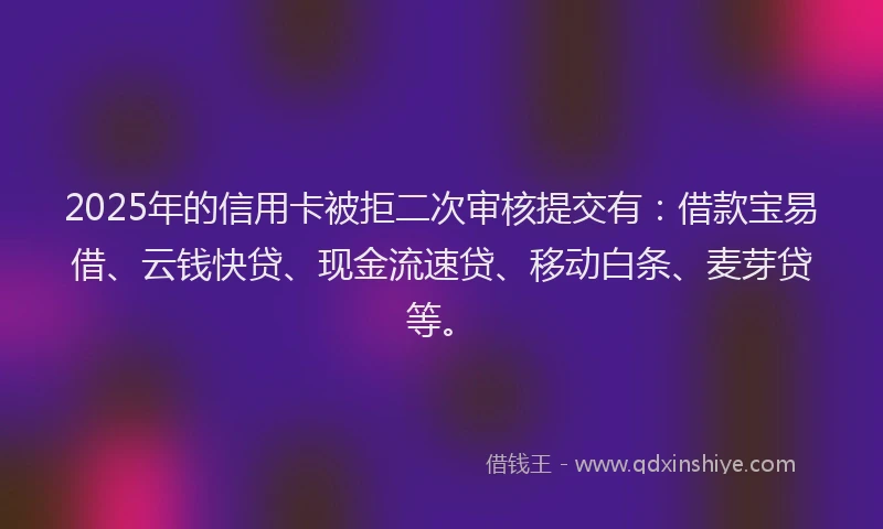 2025年的信用卡被拒二次审核提交有：借款宝易借、云钱快贷、现金流速贷、移动白条、麦芽贷等。