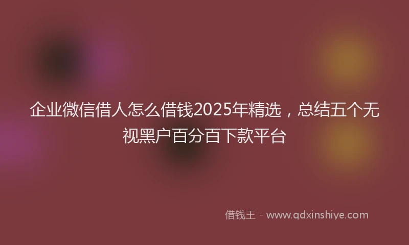 企业微信借人怎么借钱2025年精选,总结五个无视黑户百分百下款平台