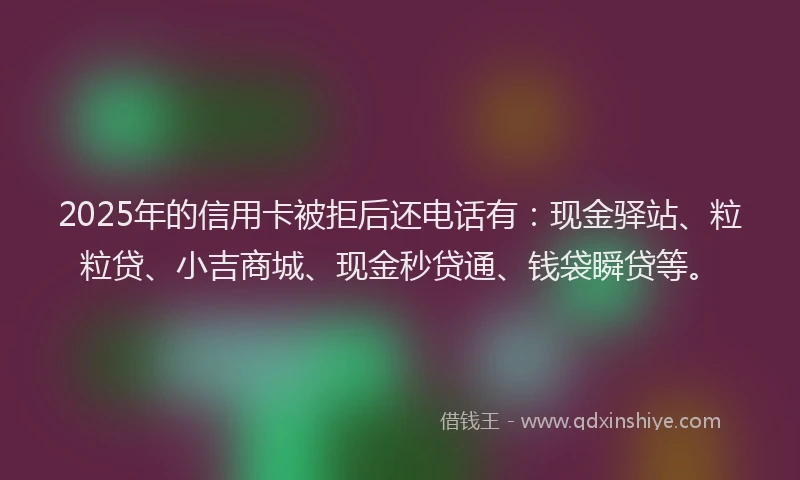2025年的信用卡被拒后还电话有：现金驿站、粒粒贷、小吉商城、现金秒贷通、钱袋瞬贷等。