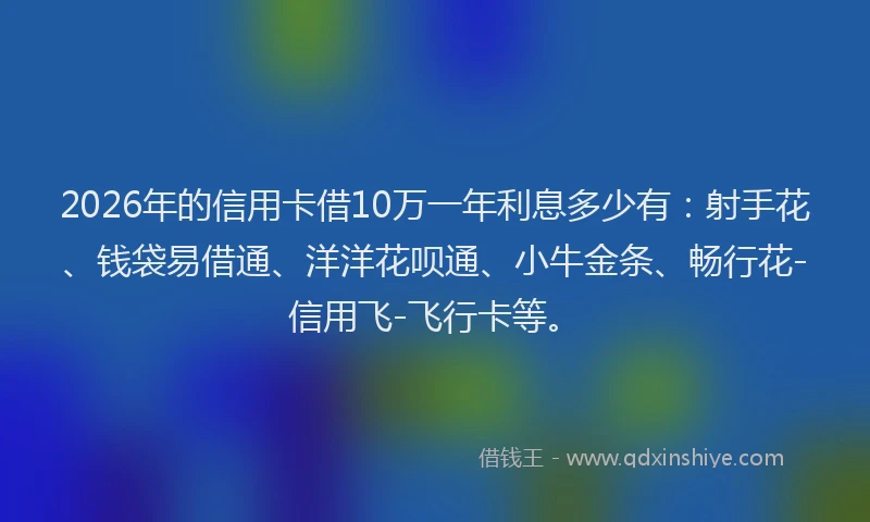 2026年的信用卡借10万一年利息多少有：射手花、钱袋易借通、洋洋花呗通、小牛金条、畅行花-信用飞-飞行卡等。