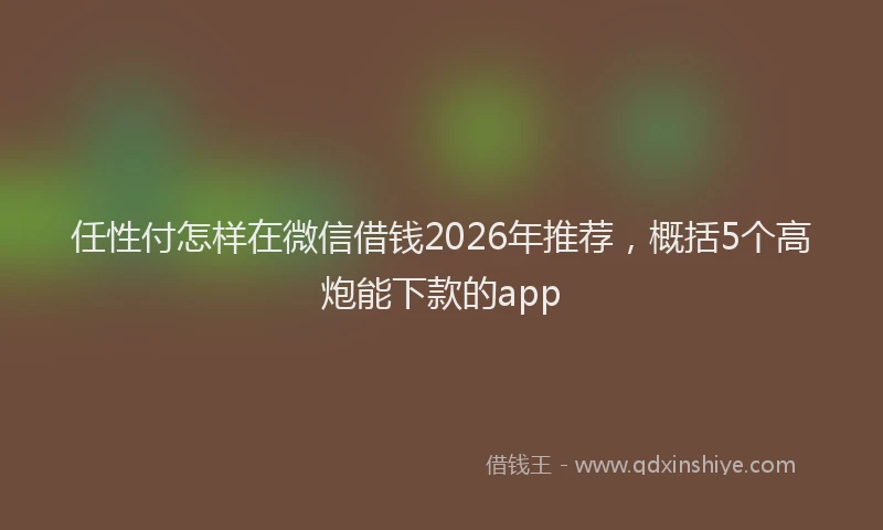 任性付怎样在微信借钱2026年推荐,概括5个高炮能下款的app