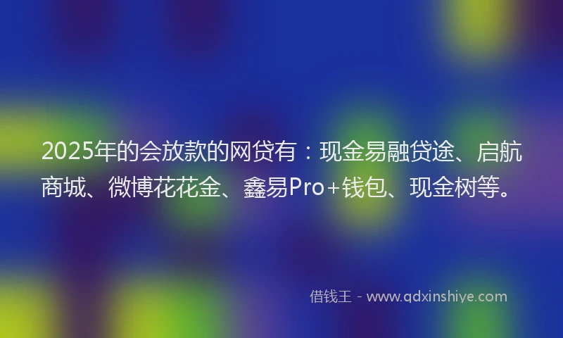 2025年的会放款的网贷有：现金易融贷途、启航商城、微博花花金、鑫易Pro+钱包、现金树等。