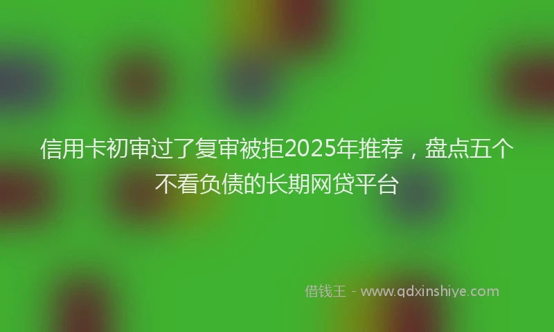 信用卡初审过了复审被拒2025年推荐，盘点五个不看负债的长期网贷平台