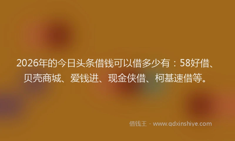 2026年的今日头条借钱可以借多少有：58好借、贝壳商城、爱钱进、现金侠借、柯基速借等。