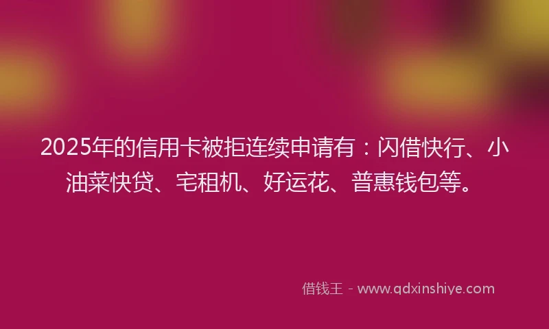2025年的信用卡被拒连续申请有:闪借快行、小油菜快贷、宅租机、好运花、普惠钱包等。