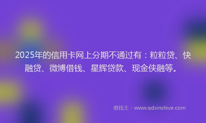 2025年的信用卡网上分期不通过有:粒粒贷、快融贷、微博借钱、星辉贷款、现金侠融等。