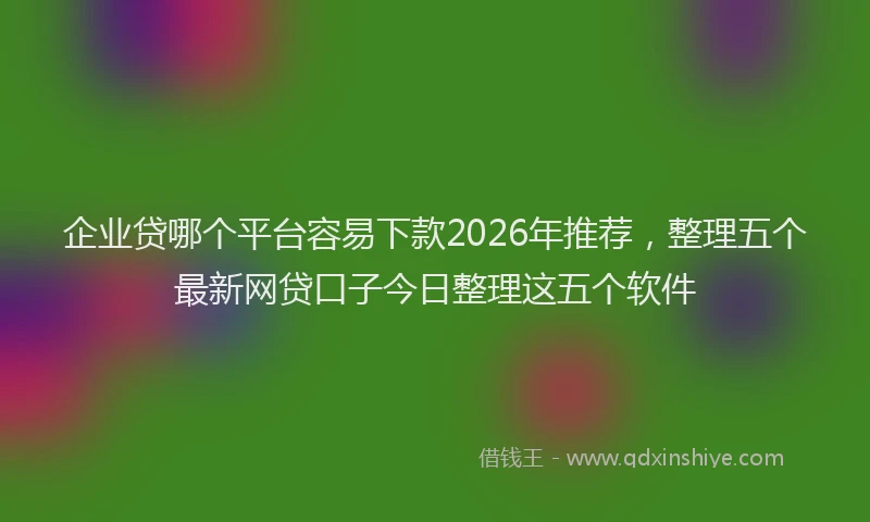 企业贷哪个平台容易下款2026年推荐，整理五个最新网贷口子今日整理这五个软件