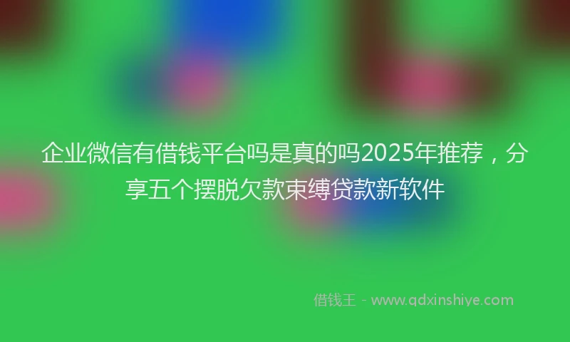 企业微信有借钱平台吗是真的吗2025年推荐，分享五个摆脱欠款束缚贷款新软件