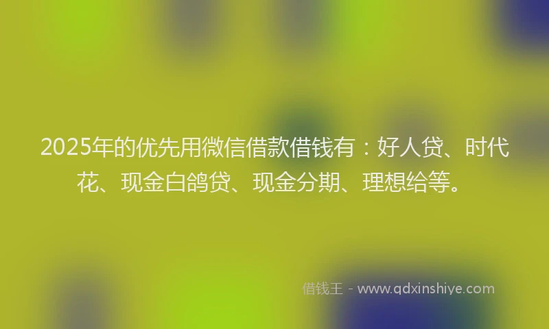 2025年的优先用微信借款借钱有：好人贷、时代花、现金白鸽贷、现金分期、理想给等。