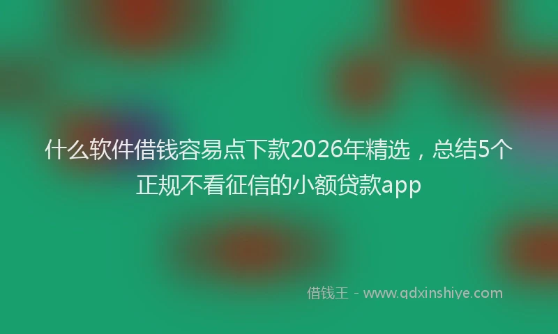 什么软件借钱容易点下款2026年精选，总结5个正规不看征信的小额贷款app