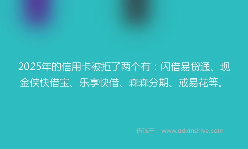 2025年的信用卡被拒了两个有：闪借易贷通、现金侠快借宝、乐享快借、森森分期、戒易花等。