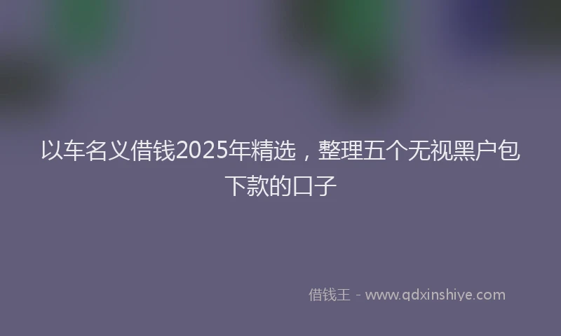 以车名义借钱2025年精选，整理五个无视黑户包下款的口子