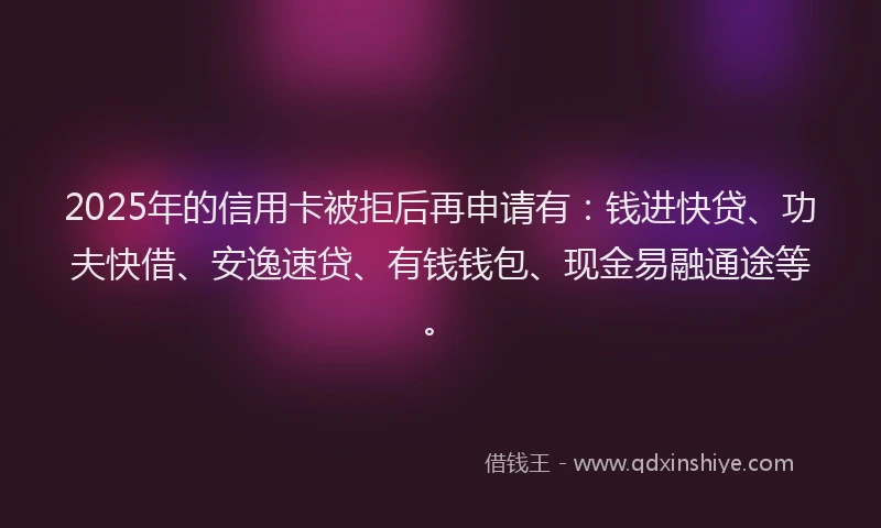 2025年的信用卡被拒后再申请有:钱进快贷、功夫快借、安逸速贷、有钱钱包、现金易融通途等。