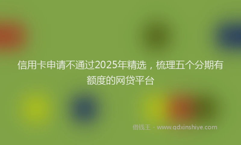 信用卡申请不通过2025年精选，梳理五个分期有额度的网贷平台