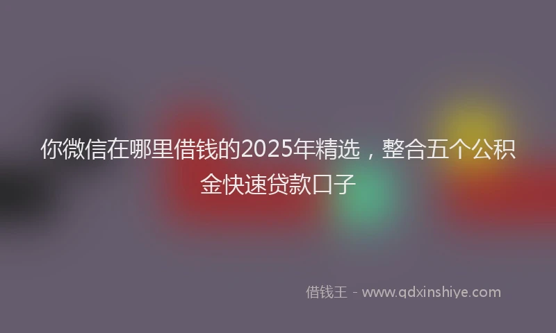 你微信在哪里借钱的2025年精选，整合五个公积金快速贷款口子
