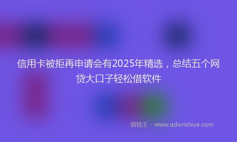 信用卡被拒再申请会有2025年精选，总结五个网贷大口子轻松借软件